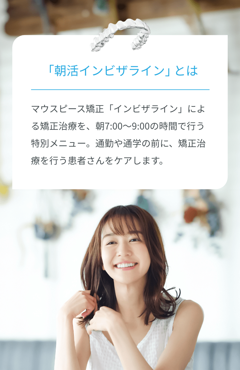 朝活インビザラインとは　マウスピース矯正「インビザライン」による矯正治療を、朝7:00～9:00の時間で行う特別メニュー。通勤や通学の前に、矯正治療を行う患者さんをケアします。